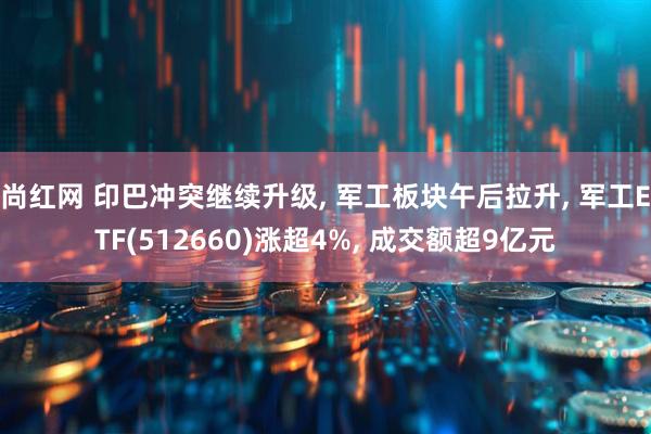 尚红网 印巴冲突继续升级, 军工板块午后拉升, 军工ETF(512660)涨超4%, 成交额超9亿元