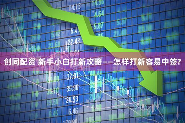 创同配资 新手小白打新攻略——怎样打新容易中签?