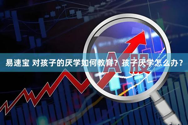 易速宝 对孩子的厌学如何教育？孩子厌学怎么办？