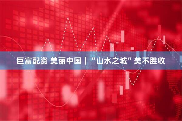 巨富配资 美丽中国｜“山水之城”美不胜收