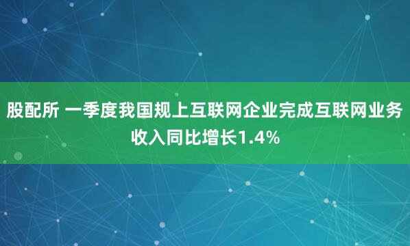股配所 一季度我国规上互联网企业完成互联网业务收入同比增长1.4%