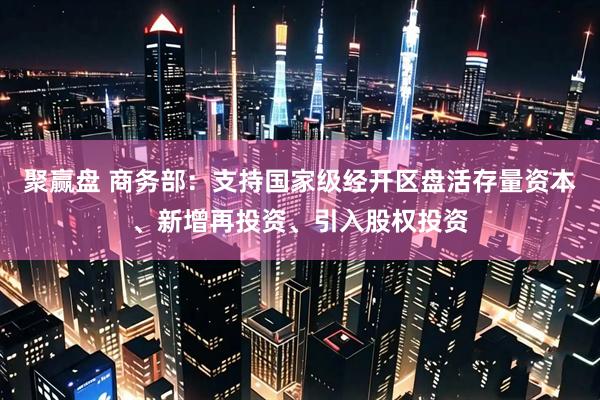 聚赢盘 商务部：支持国家级经开区盘活存量资本、新增再投资、引入股权投资