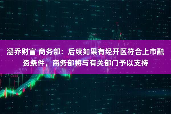 涵乔财富 商务部：后续如果有经开区符合上市融资条件，商务部将与有关部门予以支持