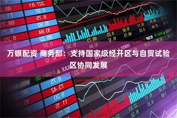 万银配资 商务部：支持国家级经开区与自贸试验区协同发展