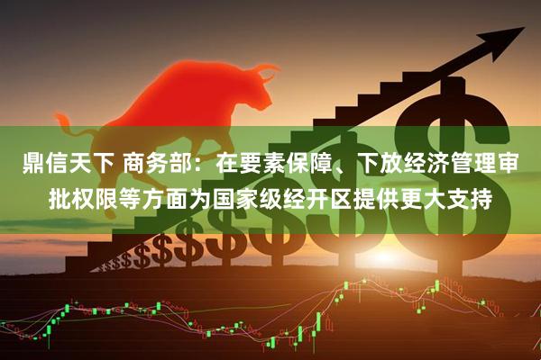 鼎信天下 商务部：在要素保障、下放经济管理审批权限等方面为国家级经开区提供更大支持