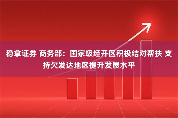 稳拿证券 商务部：国家级经开区积极结对帮扶 支持欠发达地区提升发展水平