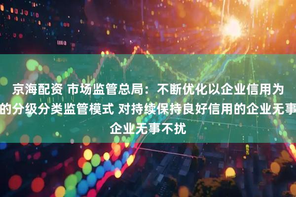 京海配资 市场监管总局：不断优化以企业信用为基础的分级分类监管模式 对持续保持良好信用的企业无事不扰