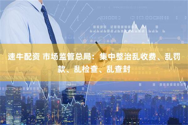 速牛配资 市场监管总局：集中整治乱收费、乱罚款、乱检查、乱查封