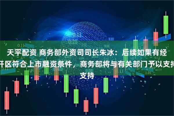 天平配资 商务部外资司司长朱冰：后续如果有经开区符合上市融资条件，商务部将与有关部门予以支持