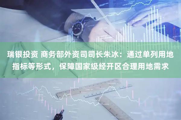 瑞银投资 商务部外资司司长朱冰：通过单列用地指标等形式，保障国家级经开区合理用地需求