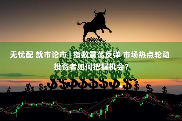 无忧配 就市论市 | 指数震荡反弹 市场热点轮动 投资者如何把握机会？