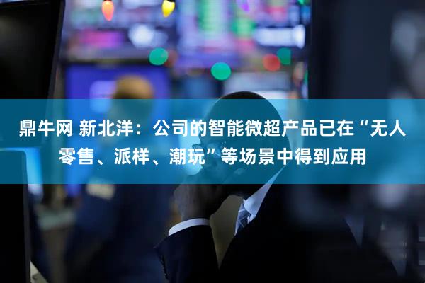 鼎牛网 新北洋：公司的智能微超产品已在“无人零售、派样、潮玩”等场景中得到应用