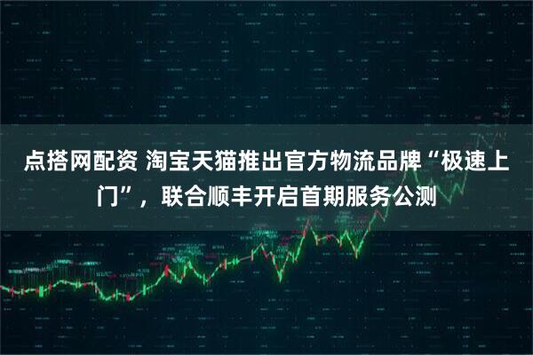 点搭网配资 淘宝天猫推出官方物流品牌“极速上门”，联合顺丰开启首期服务公测