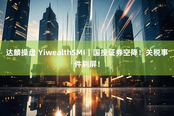 达麟操盘 YiwealthSMI｜国投证券空降！关税事件刷屏！