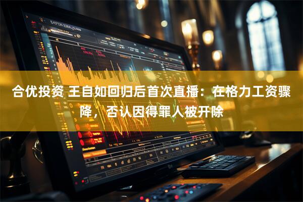 合优投资 王自如回归后首次直播：在格力工资骤降，否认因得罪人被开除