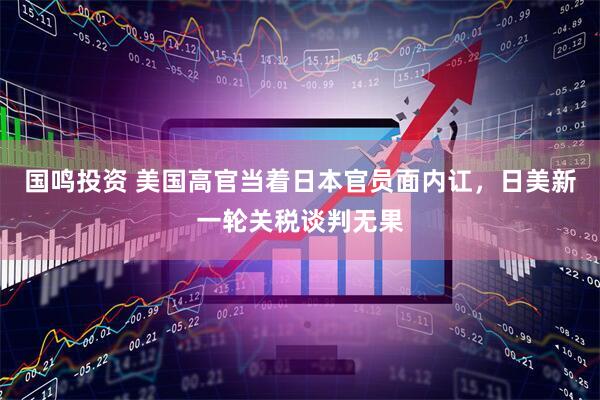 国鸣投资 美国高官当着日本官员面内讧，日美新一轮关税谈判无果