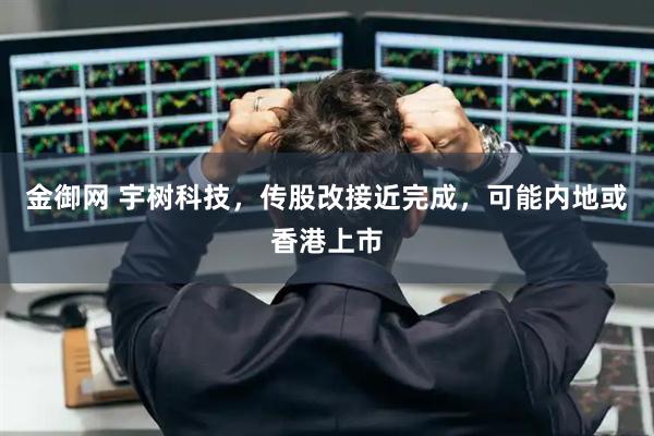 金御网 宇树科技，传股改接近完成，可能内地或香港上市