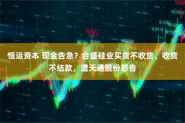 恒运资本 现金告急？合盛硅业买货不收货、收货不结款，遭天通股份怒告