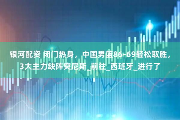 银河配资 闭门热身，中国男篮86-69轻松取胜，3大主力缺阵突尼斯_前往_西班牙_进行了