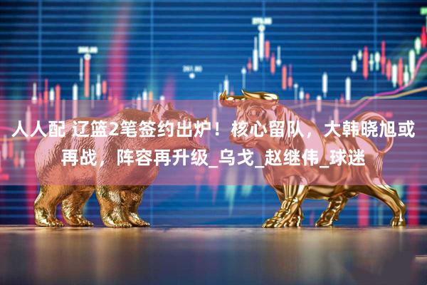 人人配 辽篮2笔签约出炉！核心留队，大韩晓旭或再战，阵容再升级_乌戈_赵继伟_球迷