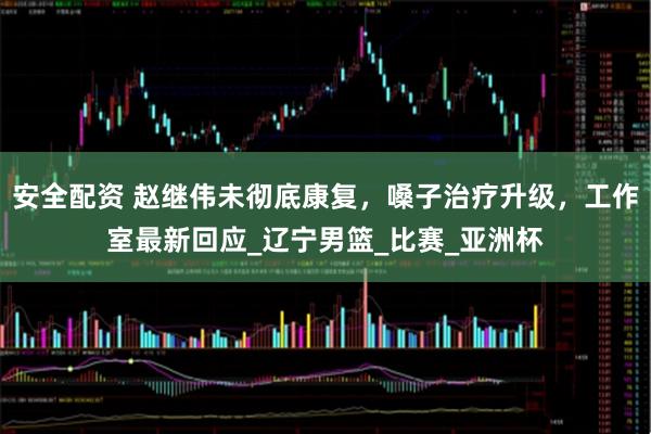 安全配资 赵继伟未彻底康复，嗓子治疗升级，工作室最新回应_辽宁男篮_比赛_亚洲杯