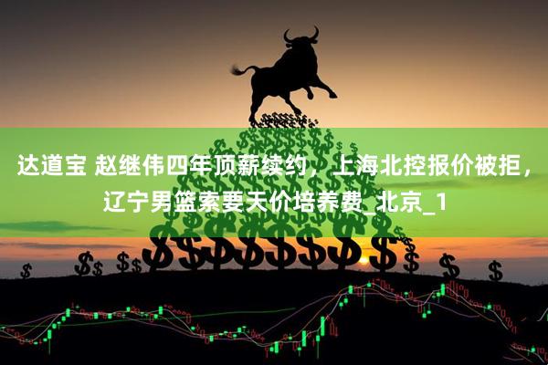 达道宝 赵继伟四年顶薪续约，上海北控报价被拒，辽宁男篮索要天价培养费_北京_1