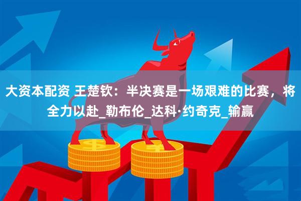 大资本配资 王楚钦：半决赛是一场艰难的比赛，将全力以赴_勒布伦_达科·约奇克_输赢