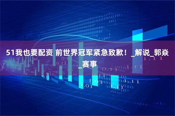 51我也要配资 前世界冠军紧急致歉！_解说_郭焱_赛事