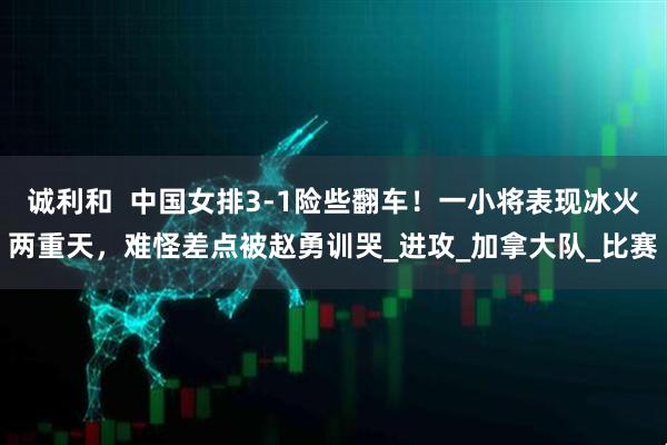 诚利和  中国女排3-1险些翻车！一小将表现冰火两重天，难怪差点被赵勇训哭_进攻_加拿大队_比赛