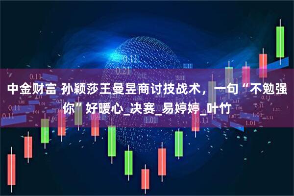 中金财富 孙颖莎王曼昱商讨技战术，一句“不勉强你”好暖心_决赛_易婷婷_叶竹
