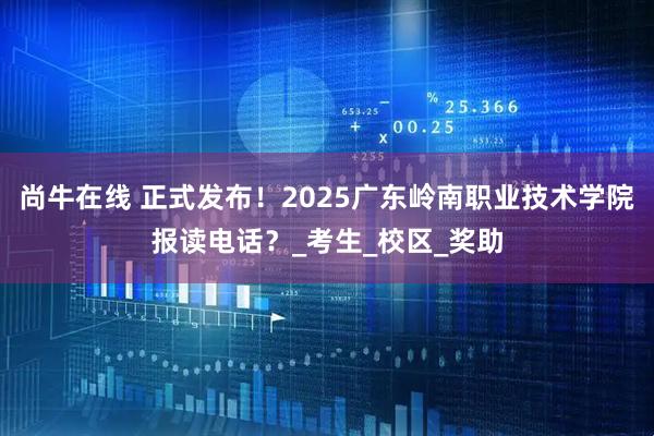 尚牛在线 正式发布！2025广东岭南职业技术学院报读电话？_考生_校区_奖助