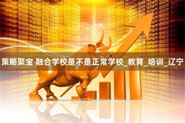 策略聚宝 融合学校是不是正常学校_教育_培训_辽宁