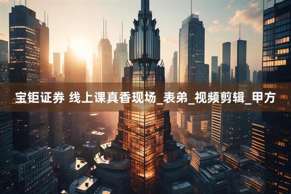 宝钜证券 线上课真香现场_表弟_视频剪辑_甲方