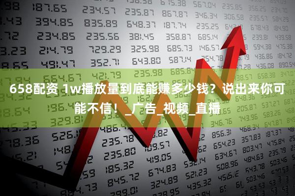 658配资 1w播放量到底能赚多少钱？说出来你可能不信！_广告_视频_直播
