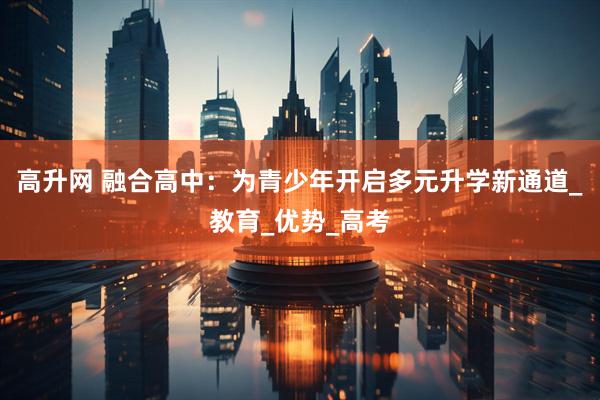 高升网 融合高中：为青少年开启多元升学新通道_教育_优势_高考