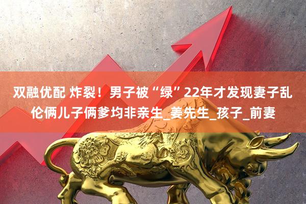 双融优配 炸裂！男子被“绿”22年才发现妻子乱伦俩儿子俩爹均非亲生_姜先生_孩子_前妻