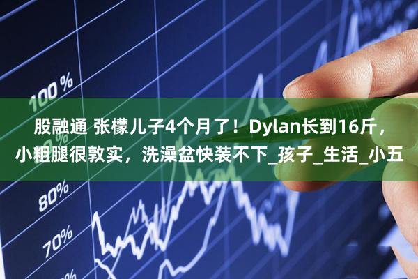 股融通 张檬儿子4个月了！Dylan长到16斤，小粗腿很敦实，洗澡盆快装不下_孩子_生活_小五