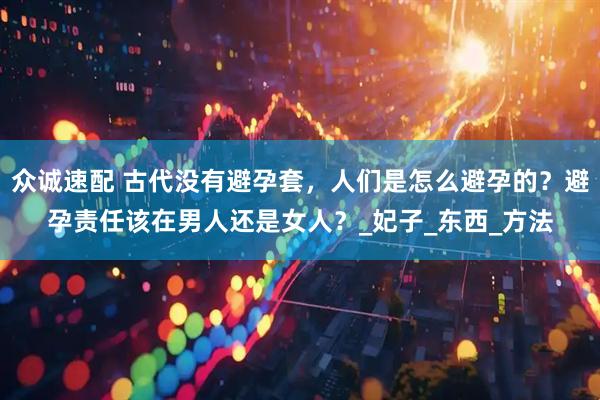 众诚速配 古代没有避孕套，人们是怎么避孕的？避孕责任该在男人还是女人？_妃子_东西_方法