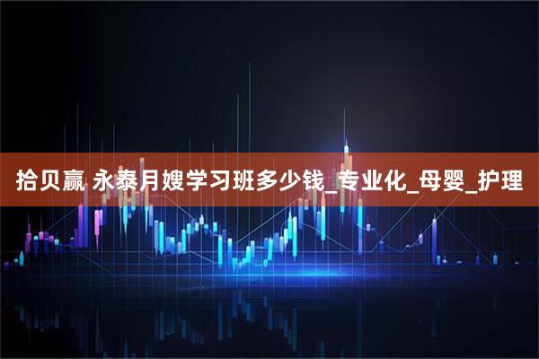 拾贝赢 永泰月嫂学习班多少钱_专业化_母婴_护理