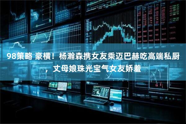 98策略 豪横！杨瀚森携女友乘迈巴赫吃高端私厨，丈母娘珠光宝气女友娇羞