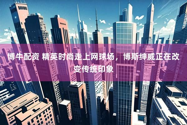 博牛配资 精英时尚走上网球场，博斯绅威正在改变传统印象
