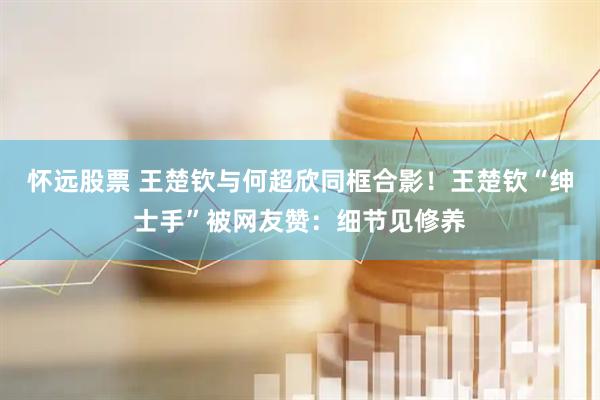 怀远股票 王楚钦与何超欣同框合影！王楚钦“绅士手”被网友赞：细节见修养