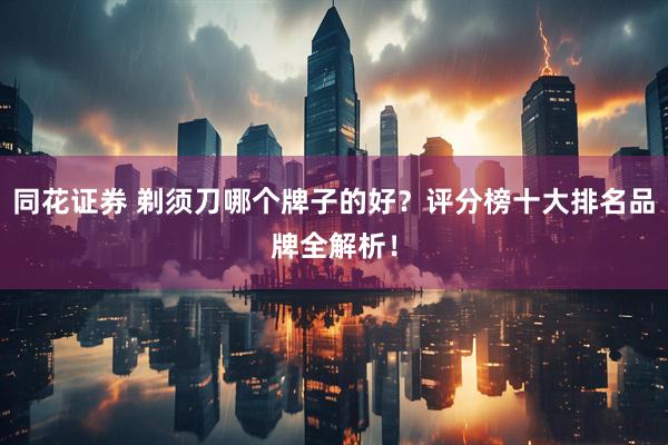 同花证券 剃须刀哪个牌子的好？评分榜十大排名品牌全解析！