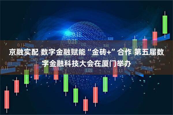 京融实配 数字金融赋能“金砖+”合作 第五届数字金融科技大会在厦门举办