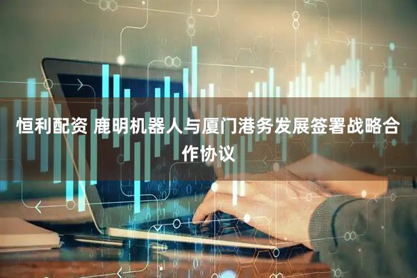 恒利配资 鹿明机器人与厦门港务发展签署战略合作协议