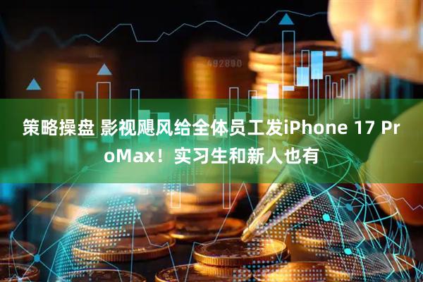 策略操盘 影视飓风给全体员工发iPhone 17 ProMax！实习生和新人也有