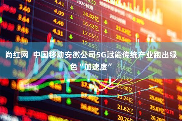尚红网  中国移动安徽公司5G赋能传统产业跑出绿色“加速度”