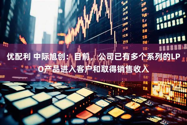 优配利 中际旭创：目前，公司已有多个系列的LPO产品进入客户和取得销售收入