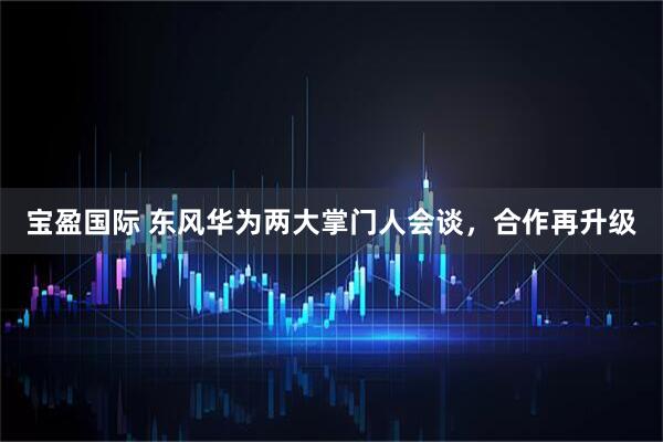 宝盈国际 东风华为两大掌门人会谈，合作再升级