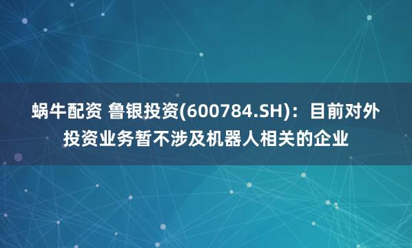 蜗牛配资 鲁银投资(600784.SH)：目前对外投资业务暂不涉及机器人相关的企业